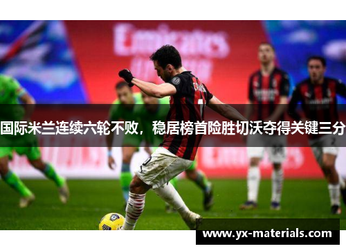 国际米兰连续六轮不败，稳居榜首险胜切沃夺得关键三分