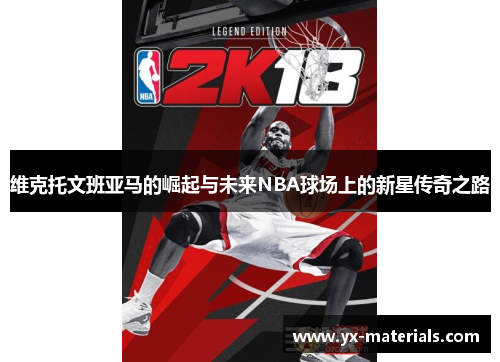 维克托文班亚马的崛起与未来NBA球场上的新星传奇之路